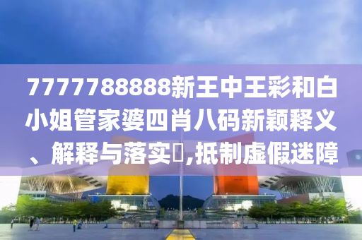 7777788888新王中王彩和白小姐管家婆四肖八码新颖释义、解释与落实​,抵制虚假迷障