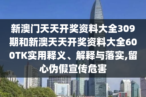 新澳门天天开奖资料大全309期和新澳天天开奖资料大全600TK实用释义、解释与落实,留心伪假宣传危害
