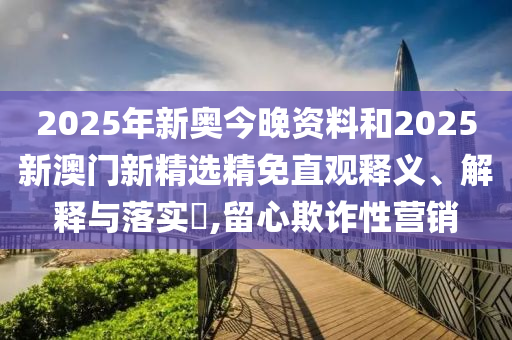 2025年新奥今晚资料和2025新澳门新精选精免直观释义、解释与落实​,留心欺诈性营销
