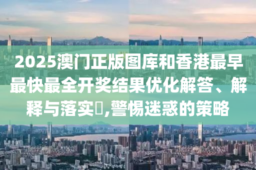 2025澳门正版图库和香港最早最快最全开奖结果优化解答、解释与落实​,警惕迷惑的策略