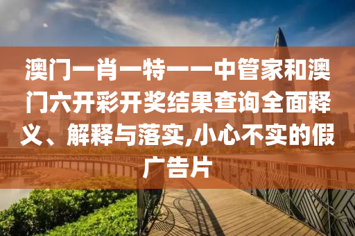 澳门一肖一特一一中管家和澳门六开彩开奖结果查询全面释义、解释与落实,小心不实的假广告片