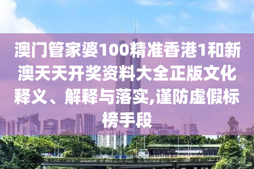 澳门管家婆100精准香港1和新澳天天开奖资料大全正版文化释义、解释与落实,谨防虚假标榜手段