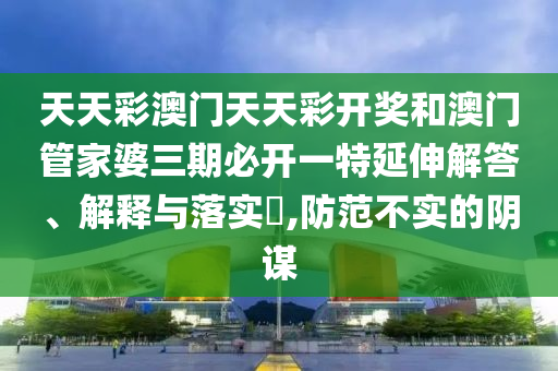 天天彩澳门天天彩开奖和澳门管家婆三期必开一特延伸解答、解释与落实​,防范不实的阴谋