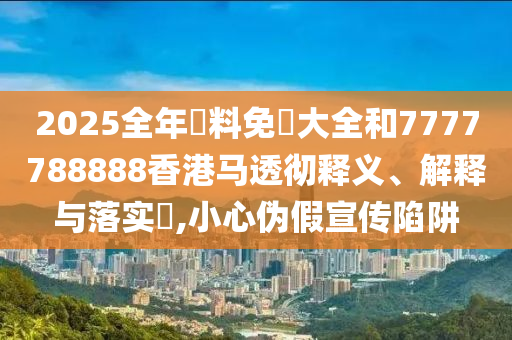2025全年資料免費大全和7777788888香港马透彻释义、解释与落实​,小心伪假宣传陷阱