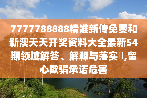 7777788888精准新传免费和新澳天天开奖资料大全最新54期领域解答、解释与落实​,留心欺骗承诺危害