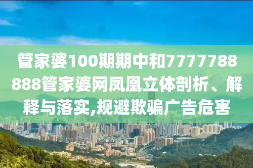 管家婆100期期中和7777788888管家婆网凤凰立体剖析、解释与落实,规避欺骗广告危害