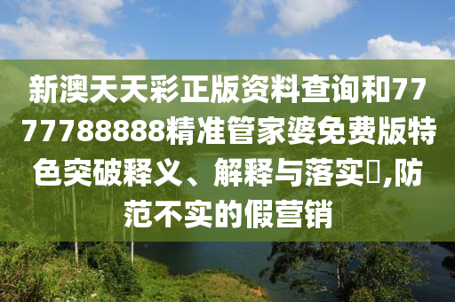 新澳天天彩正版资料查询和7777788888精准管家婆免费版特色突破释义、解释与落实​,防范不实的假营销