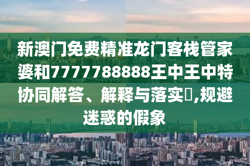 新澳门免费精准龙门客栈管家婆和7777788888王中王中特协同解答、解释与落实​,规避迷惑的假象