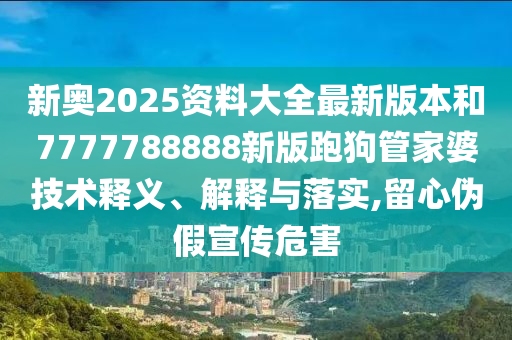 新奥2025资料大全最新版本和7777788888新版跑狗管家婆技术释义、解释与落实,留心伪假宣传危害
