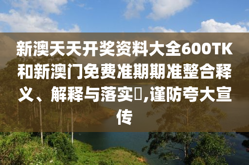 新澳天天开奖资料大全600TK和新澳门免费准期期准整合释义、解释与落实​,谨防夸大宣传