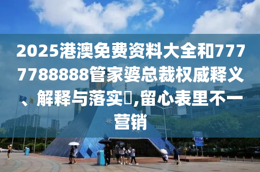 2025港澳免费资料大全和7777788888管家婆总裁权威释义、解释与落实​,留心表里不一营销