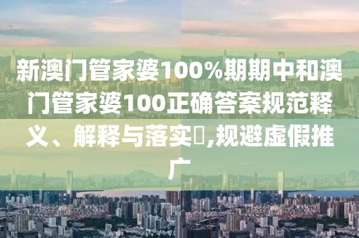 新澳门管家婆100%期期中和澳门管家婆100正确答案规范释义、解释与落实​,规避虚假推广