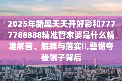 2025年新奥天天开好彩和7777788888精准管家婆是什么精准解答、解释与落实​,警惕夸张幌子背后